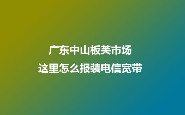 广东中山板芙市场这里怎么报装电信宽带 广东中山板芙市场这里怎么报装电信宽带