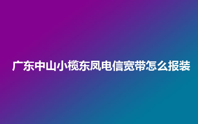 广东中山小榄东凤电信宽带怎么报装 广东中山小榄东凤电信宽带怎么报装