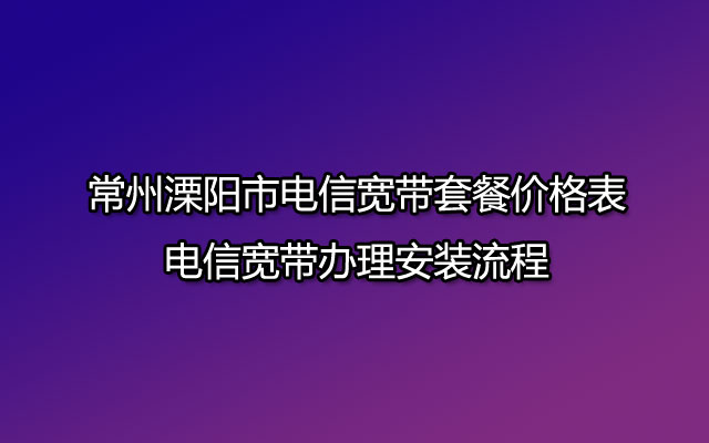 常州溧阳市电信宽带套餐价格表-电信宽带办理安装流程 常州溧阳市电信宽带套餐价格表-电信宽带办理安装流程