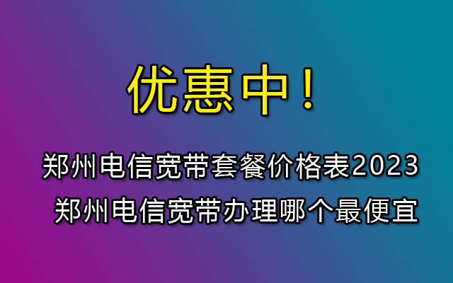 河南郑州电信宽带套餐价格表2023 郑州电信宽带办理哪个最便宜 河南郑州电信宽带套餐价格表2023 郑州电信宽带办理哪个最便宜